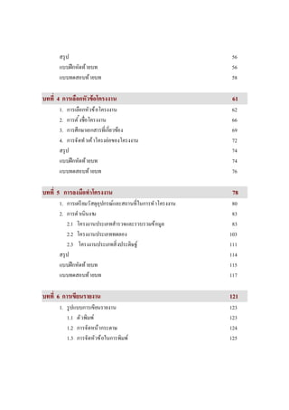 สรุป 56
แบบฝึกหัดท้ายบท 56
แบบทดสอบท้ายบท 58
บททีบทที 44 การเลือกหัวข้อโครงงานการเลือกหัวข้อโครงงาน 6611
1. การเลือกหัวข้อโครงงาน 62
2. การตังชือโครงงาน 66
3. การศึกษาเอกสารทีเกียวข้อง 69
4. การจัดทําเค้าโครงย่อของโครงงาน 72
สรุป 74
แบบฝึกหัดท้ายบท 74
แบบทดสอบท้ายบท 76
บททีบทที 55 การลงมือทําโครงงานการลงมือทําโครงงาน 7788
1. การเตรียมวัสดุอุปกรณ์และสถานทีในการทําโครงงาน 80
2. การดําเนินงาน 83
2.1 โครงงานประเภทสํารวจและรวบรวมข้อมูล 83
2.2 โครงงานประเภททดลอง 103
2.3 โครงงานประเภทสิงประดิษฐ์ 111
สรุป 114
แบบฝึกหัดท้ายบท 115
แบบทดสอบท้ายบท 117
บททีบทที 66 การเขียนรายการเขียนรายงานงาน 112211
1. รูปแบบการเขียนรายงาน 123
1.1 ตัวพิมพ์ 123
1.2 การจัดหน้ากระดาษ 124
1.3 การจัดหัวข้อในการพิมพ์ 125
 