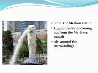  Solid: the Merlion statue
 Liquid: the water coming
out from the Merlion’s
mouth
 Air: around the
surroundings
 