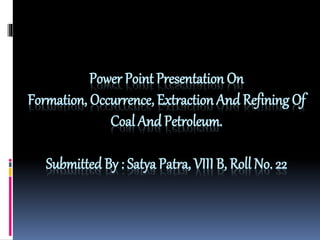 Power Point Presentation On 
Formation, Occurrence, Extraction And Refining Of 
Coal And Petroleum. 
Submitted By : Satya Patra, VIII B, Roll No. 22 
 