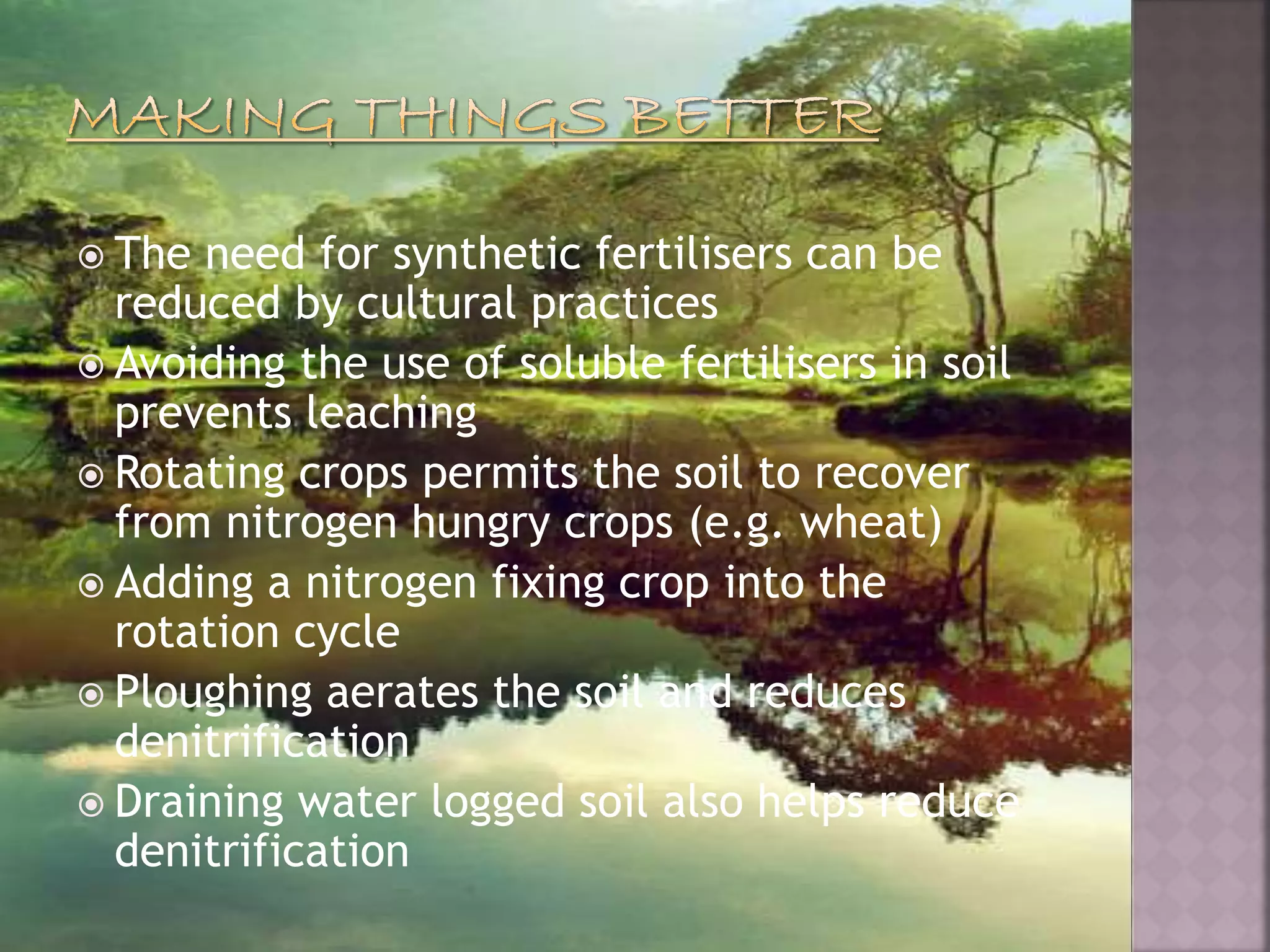  The need for synthetic fertilisers can be
reduced by cultural practices
 Avoiding the use of soluble fertilisers in soil
prevents leaching
 Rotating crops permits the soil to recover
from nitrogen hungry crops (e.g. wheat)
 Adding a nitrogen fixing crop into the
rotation cycle
 Ploughing aerates the soil and reduces
denitrification
 Draining water logged soil also helps reduce
denitrification
 