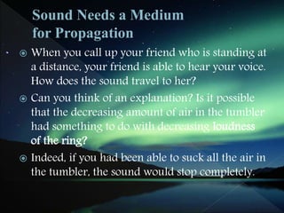  When you call up your friend who is standing at
a distance, your friend is able to hear your voice.
How does the sound travel to her?
 Can you think of an explanation? Is it possible
that the decreasing amount of air in the tumbler
had something to do with decreasing loudness
of the ring?
 Indeed, if you had been able to suck all the air in
the tumbler, the sound would stop completely.
 
