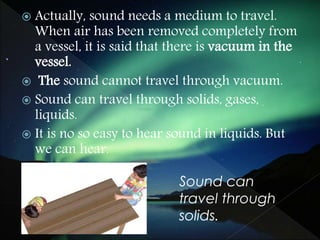  Actually, sound needs a medium to travel.
When air has been removed completely from
a vessel, it is said that there is vacuum in the
vessel.
 The sound cannot travel through vacuum.
 Sound can travel through solids, gases,
liquids.
 It is no so easy to hear sound in liquids. But
we can hear.
Sound can
travel through
solids.
 