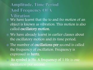  We have learnt that the to and fro motion of an
object is known as vibration. This motion is also
called oscillatory motion.
 We have already learnt in earlier classes about
the oscillatory motion and its time period.
 The number of oscillations per second is called
the frequency of oscillation. Frequency is
expressed in hertz.
 Its symbol is Hz. A frequency of 1 Hz is one
oscillation per second.
 