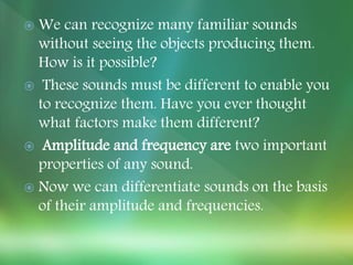  We can recognize many familiar sounds
without seeing the objects producing them.
How is it possible?
 These sounds must be different to enable you
to recognize them. Have you ever thought
what factors make them different?
 Amplitude and frequency are two important
properties of any sound.
 Now we can differentiate sounds on the basis
of their amplitude and frequencies.
 