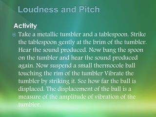 Activity
 Take a metallic tumbler and a tablespoon. Strike
the tablespoon gently at the brim of the tumbler.
Hear the sound produced. Now bang the spoon
on the tumbler and hear the sound produced
again. Now suspend a small thermocole ball
touching the rim of the tumbler Vibrate the
tumbler by striking it. See how far the ball is
displaced. The displacement of the ball is a
measure of the amplitude of vibration of the
tumbler.
 