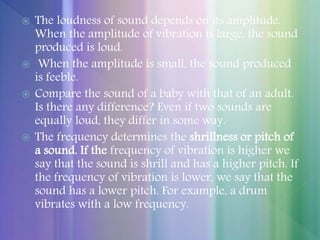  The loudness of sound depends on its amplitude.
When the amplitude of vibration is large, the sound
produced is loud.
 When the amplitude is small, the sound produced
is feeble.
 Compare the sound of a baby with that of an adult.
Is there any difference? Even if two sounds are
equally loud, they differ in some way.
 The frequency determines the shrillness or pitch of
a sound. If the frequency of vibration is higher we
say that the sound is shrill and has a higher pitch. If
the frequency of vibration is lower, we say that the
sound has a lower pitch. For example, a drum
vibrates with a low frequency.
 
