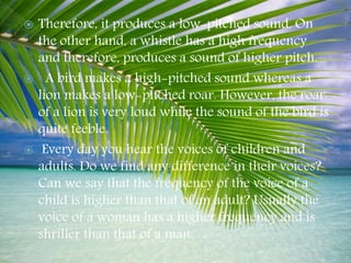  Therefore, it produces a low-pitched sound. On
the other hand, a whistle has a high frequency
and therefore, produces a sound of higher pitch.
 A bird makes a high-pitched sound whereas a
lion makes a low-pitched roar. However, the roar
of a lion is very loud while the sound of the bird is
quite feeble.
 Every day you hear the voices of children and
adults. Do we find any difference in their voices?
Can we say that the frequency of the voice of a
child is higher than that of an adult? Usually the
voice of a woman has a higher frequency and is
shriller than that of a man.
 