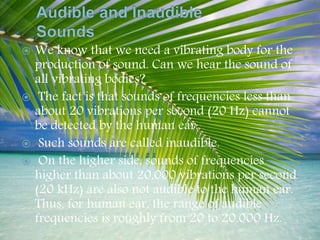  We know that we need a vibrating body for the
production of sound. Can we hear the sound of
all vibrating bodies?
 The fact is that sounds of frequencies less than
about 20 vibrations per second (20 Hz) cannot
be detected by the human ear.
 Such sounds are called inaudible.
 On the higher side, sounds of frequencies
higher than about 20,000 vibrations per second
(20 kHz) are also not audible to the human ear.
Thus, for human ear, the range of audible
frequencies is roughly from 20 to 20,000 Hz.
 