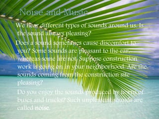 We hear different types of sounds around us. Is
the sound always pleasing?
Does a sound sometimes cause discomfort to
you? Some sounds are pleasant to the ear,
whereas some are not. Suppose construction
work is going on in your neighborhood. Are the
sounds coming from the construction site
pleasing?
Do you enjoy the sounds produced by horns of
buses and trucks? Such unpleasant sounds are
called noise.
 
