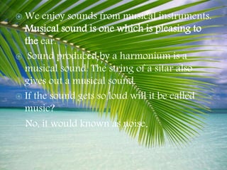  We enjoy sounds from musical instruments.
Musical sound is one which is pleasing to
the ear.
 Sound produced by a harmonium is a
musical sound. The string of a sitar also
gives out a musical sound.
 If the sound gets so loud will it be called
music?
No, it would known as noise.
 
