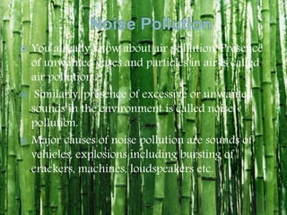  You already know about air pollution. Presence
of unwanted gases and particles in air is called
air pollution.
 Similarly, presence of excessive or unwanted
sounds in the environment is called noise
pollution.
 Major causes of noise pollution are sounds of
vehicles, explosions including bursting of
crackers, machines, loudspeakers etc.
 