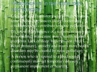  Television and transistor radio at high volumes,
some kitchen appliances, desert coolers, air
conditioners, all contribute to noise pollution.
 We know that presence of excessive noise in the
surroundings may cause many health related
problems. Lack of sleep, hypertension (high
blood pressure), anxiety and many more health
disorders may be caused by noise pollution.
 A person who is exposed to a loud sound
continuously may get temporary or even
permanent impairment of hearing.
 