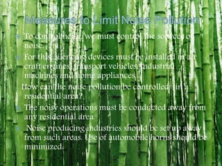  To control noise, we must control the sources of
noise.
 For this, silencing devices must be installed in air
craft engines, transport vehicles, industrial
machines and home appliances.
How can the noise pollution be controlled in a
residential area?
 The noisy operations must be conducted away from
any residential area.
 Noise producing industries should be set up away
from such areas. Use of automobile horns should be
minimized.
 