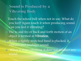 Touch the school bell when not in use. What do
you feel? Again touch it when producing sound.
Can you feel it vibrating?
 The to and fro or back and forth motion of an
object is termed as Vibration.
 When a tightly stretched band is plucked, it
vibrates and produces sound.
 When it stops vibrating, it does not produce any
sound.
 