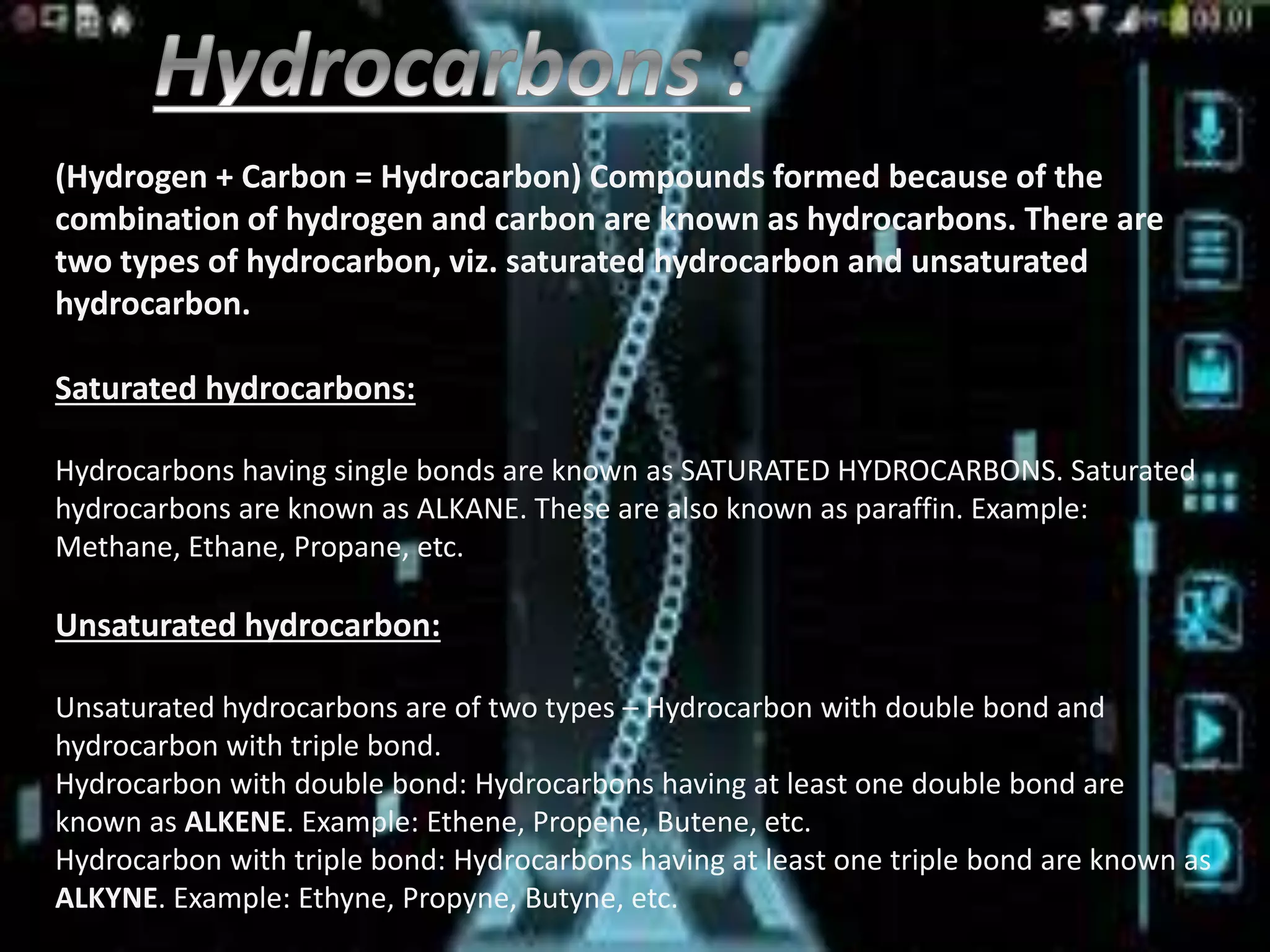 (Hydrogen + Carbon = Hydrocarbon) Compounds formed because of the
combination of hydrogen and carbon are known as hydrocarbons. There are
two types of hydrocarbon, viz. saturated hydrocarbon and unsaturated
hydrocarbon.
Saturated hydrocarbons:
Hydrocarbons having single bonds are known as SATURATED HYDROCARBONS. Saturated
hydrocarbons are known as ALKANE. These are also known as paraffin. Example:
Methane, Ethane, Propane, etc.
Unsaturated hydrocarbon:
Unsaturated hydrocarbons are of two types – Hydrocarbon with double bond and
hydrocarbon with triple bond.
Hydrocarbon with double bond: Hydrocarbons having at least one double bond are
known as ALKENE. Example: Ethene, Propene, Butene, etc.
Hydrocarbon with triple bond: Hydrocarbons having at least one triple bond are known as
ALKYNE. Example: Ethyne, Propyne, Butyne, etc.
 