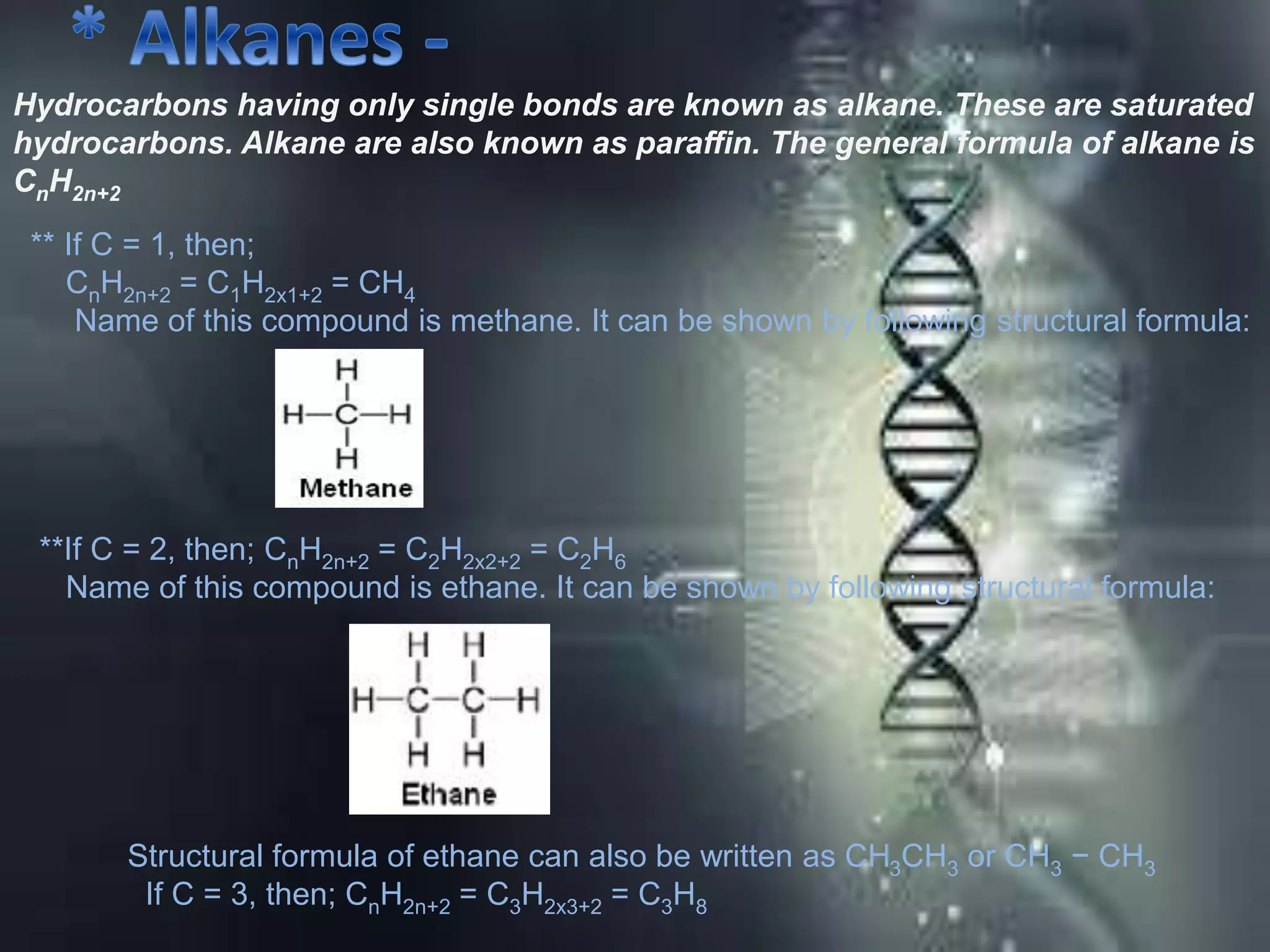 Hydrocarbons having only single bonds are known as alkane. These are saturated
hydrocarbons. Alkane are also known as paraffin. The general formula of alkane is
CnH2n+2
** If C = 1, then;
CnH2n+2 = C1H2x1+2 = CH4
Name of this compound is methane. It can be shown by following structural formula:
**If C = 2, then; CnH2n+2 = C2H2x2+2 = C2H6
Name of this compound is ethane. It can be shown by following structural formula:
Structural formula of ethane can also be written as CH3CH3 or CH3 − CH3
If C = 3, then; CnH2n+2 = C3H2x3+2 = C3H8
 