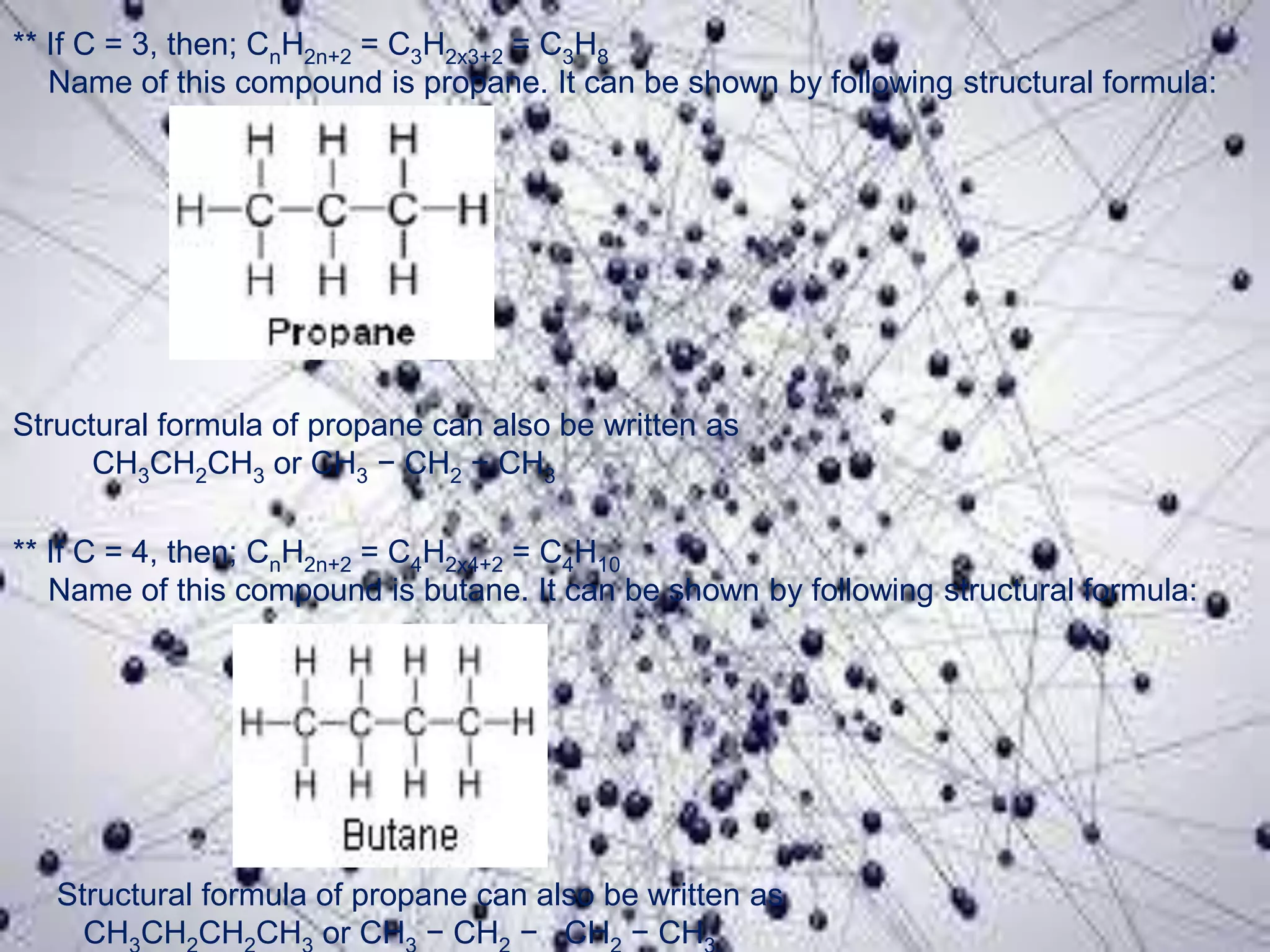 ** If C = 3, then; CnH2n+2 = C3H2x3+2 = C3H8
Name of this compound is propane. It can be shown by following structural formula:
Structural formula of propane can also be written as
CH3CH2CH3 or CH3 − CH2 − CH3
** If C = 4, then; CnH2n+2 = C4H2x4+2 = C4H10
Name of this compound is butane. It can be shown by following structural formula:
Structural formula of propane can also be written as
CH CH CH CH or CH − CH − CH − CH
 