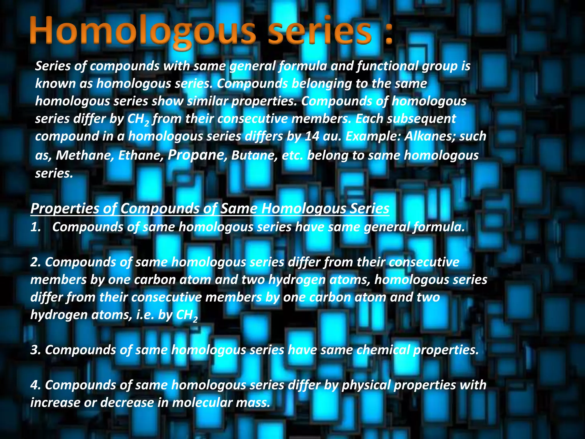 Series of compounds with same general formula and functional group is
known as homologous series. Compounds belonging to the same
homologous series show similar properties. Compounds of homologous
series differ by CH2 from their consecutive members. Each subsequent
compound in a homologous series differs by 14 au. Example: Alkanes; such
as, Methane, Ethane, Propane, Butane, etc. belong to same homologous
series.
Properties of Compounds of Same Homologous Series
1. Compounds of same homologous series have same general formula.
2. Compounds of same homologous series differ from their consecutive
members by one carbon atom and two hydrogen atoms, homologous series
differ from their consecutive members by one carbon atom and two
hydrogen atoms, i.e. by CH2
3. Compounds of same homologous series have same chemical properties.
4. Compounds of same homologous series differ by physical properties with
increase or decrease in molecular mass.
 
