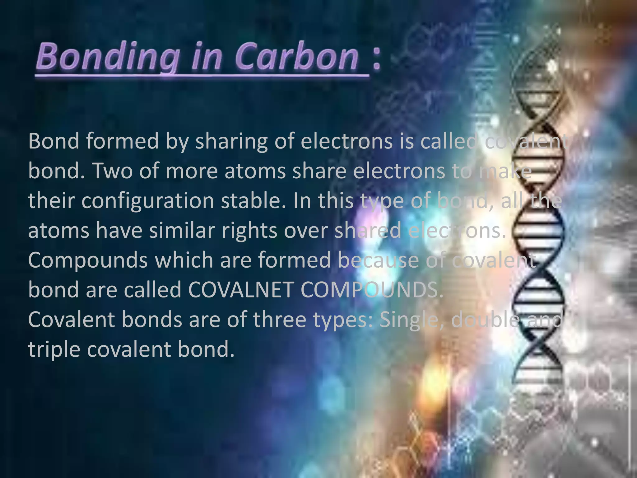 Bond formed by sharing of electrons is called covalent
bond. Two of more atoms share electrons to make
their configuration stable. In this type of bond, all the
atoms have similar rights over shared electrons.
Compounds which are formed because of covalent
bond are called COVALNET COMPOUNDS.
Covalent bonds are of three types: Single, double and
triple covalent bond.
 