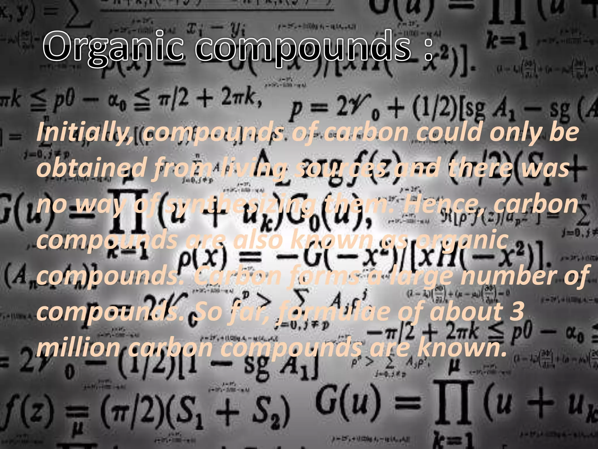 Initially, compounds of carbon could only be
obtained from living sources and there was
no way of synthesizing them. Hence, carbon
compounds are also known as organic
compounds. Carbon forms a large number of
compounds. So far, formulae of about 3
million carbon compounds are known.
 
