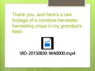 Thank you, and here's a raw
footage of a combine harvester,
harvesting crops in my grandpa’s
field:-
 