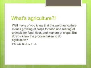 What's agriculture?!
Well many of you know that the word agriculture
means growing of crops for food and rearing of
animals for food, fiber, and manure of crops. But
do you know the process taken to do
agriculture?
Ok lets find out. 
 