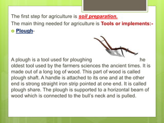 The first step for agriculture is soil preparation.
The main thing needed for agriculture is Tools or implements:-
 Plough-
A plough is a tool used for ploughing the land. It is one of the
oldest tool used by the farmers sciences the ancient times. It is
made out of a long log of wood. This part of wood is called
plough shaft. A handle is attached to its one and at the other
end is strong straight iron strip pointed at one end. It is called
plough share. The plough is supported to a horizontal beam of
wood which is connected to the bull’s neck and is pulled.
 