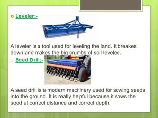  Leveler:-
A leveler is a tool used for leveling the land. It breakes
down and makes the big crumbs of soil leveled.
o Seed Drill:-
A seed drill is a modern machinery used for sowing seeds
into the ground. It is really helpful because it sows the
seed at correct distance and correct depth.
 