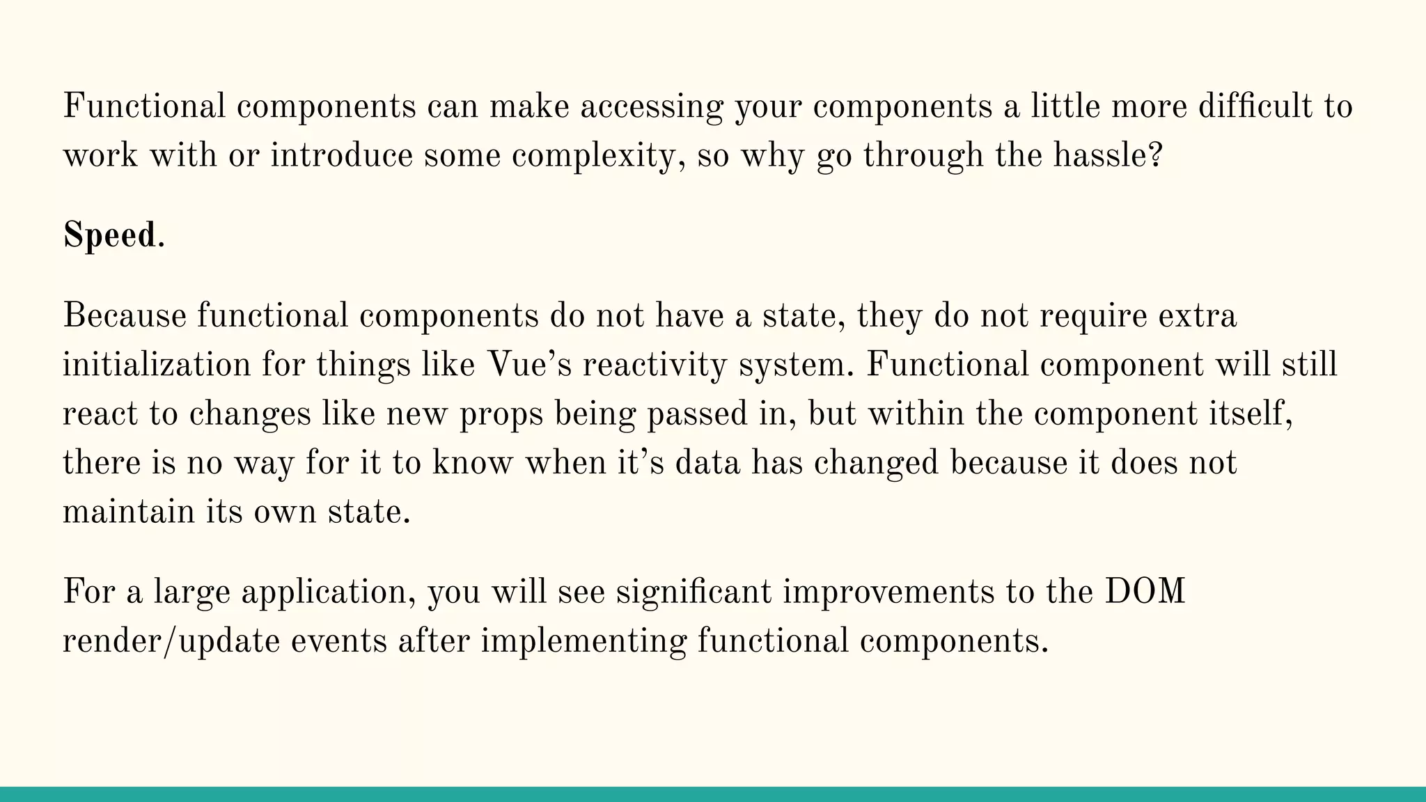 Functional components can make accessing your components a little more difﬁcult to work with or introduce some complexity, so why go through the hassle? Speed. Because functional components do not have a state, they do not require extra initialization for things like Vue’s reactivity system. Functional component will still react to changes like new props being passed in, but within the component itself, there is no way for it to know when it’s data has changed because it does not maintain its own state. For a large application, you will see signiﬁcant improvements to the DOM render/update events after implementing functional components. 