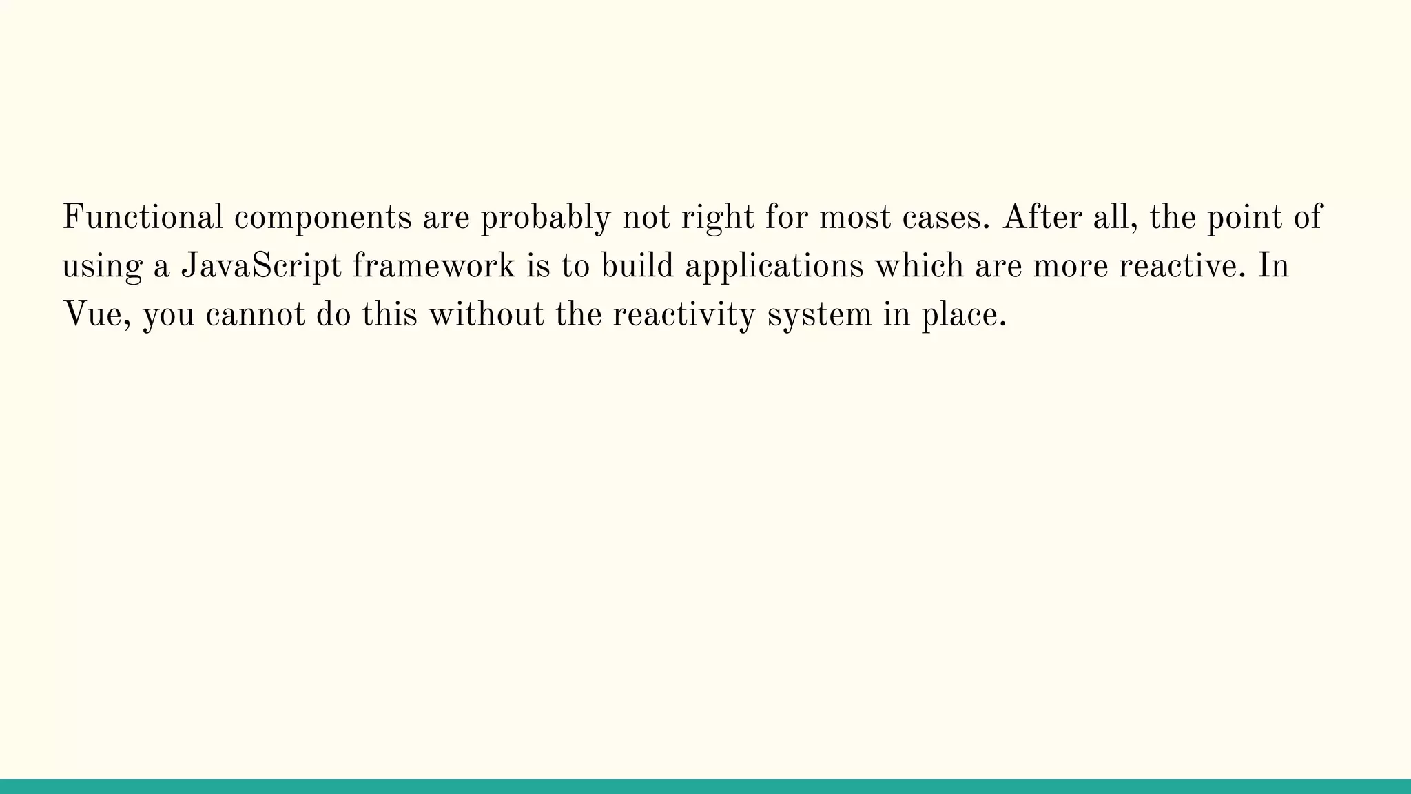 Functional components are probably not right for most cases. After all, the point of using a JavaScript framework is to build applications which are more reactive. In Vue, you cannot do this without the reactivity system in place. 