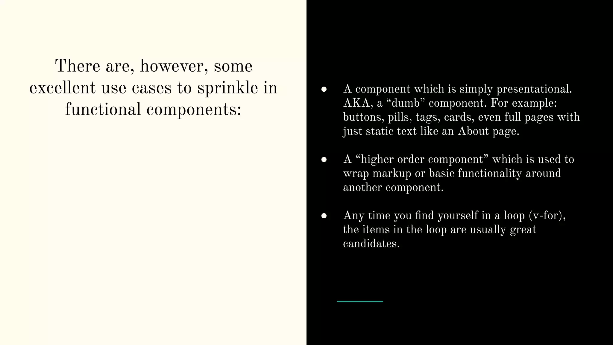 There are, however, some excellent use cases to sprinkle in functional components: ● A component which is simply presentational. AKA, a “dumb” component. For example: buttons, pills, tags, cards, even full pages with just static text like an About page. ● A “higher order component” which is used to wrap markup or basic functionality around another component. ● Any time you ﬁnd yourself in a loop (v-for), the items in the loop are usually great candidates. 