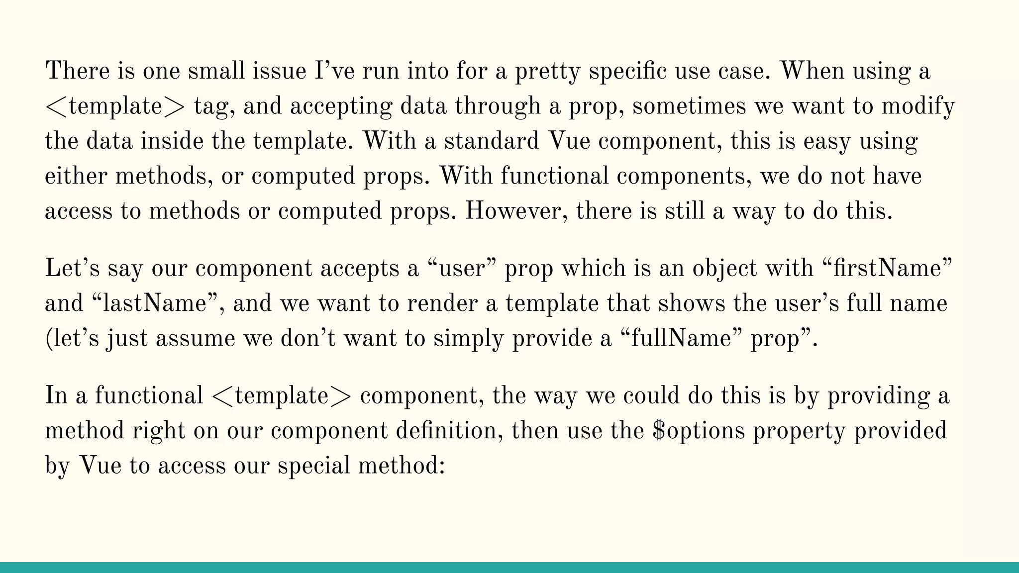 There is one small issue I’ve run into for a pretty speciﬁc use case. When using a <template> tag, and accepting data through a prop, sometimes we want to modify the data inside the template. With a standard Vue component, this is easy using either methods, or computed props. With functional components, we do not have access to methods or computed props. However, there is still a way to do this. Let’s say our component accepts a “user” prop which is an object with “ﬁrstName” and “lastName”, and we want to render a template that shows the user’s full name (let’s just assume we don’t want to simply provide a “fullName” prop”. In a functional <template> component, the way we could do this is by providing a method right on our component deﬁnition, then use the $options property provided by Vue to access our special method: 