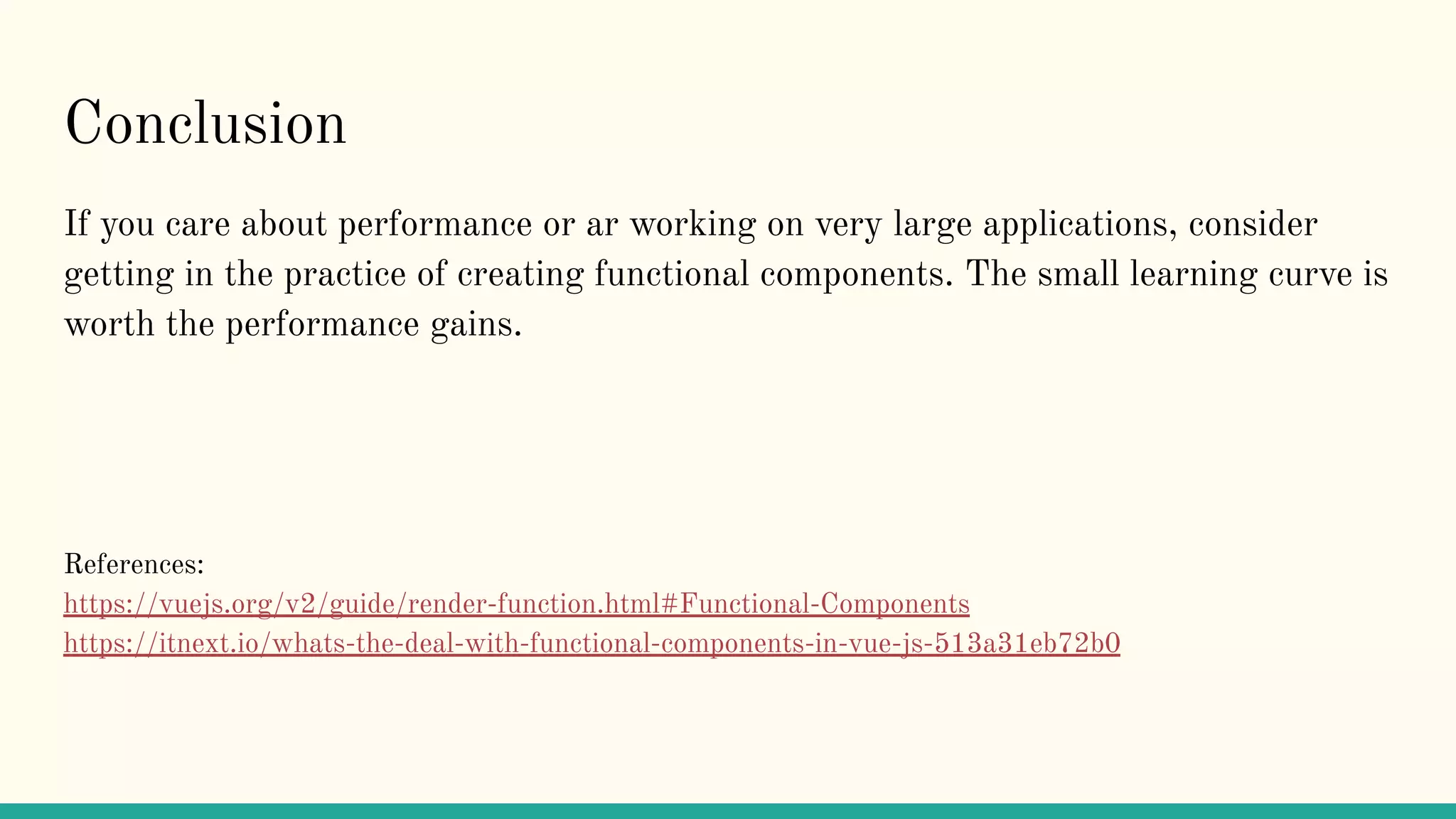 Conclusion If you care about performance or ar working on very large applications, consider getting in the practice of creating functional components. The small learning curve is worth the performance gains. References: https://vuejs.org/v2/guide/render-function.html#Functional-Components https://itnext.io/whats-the-deal-with-functional-components-in-vue-js-513a31eb72b0 