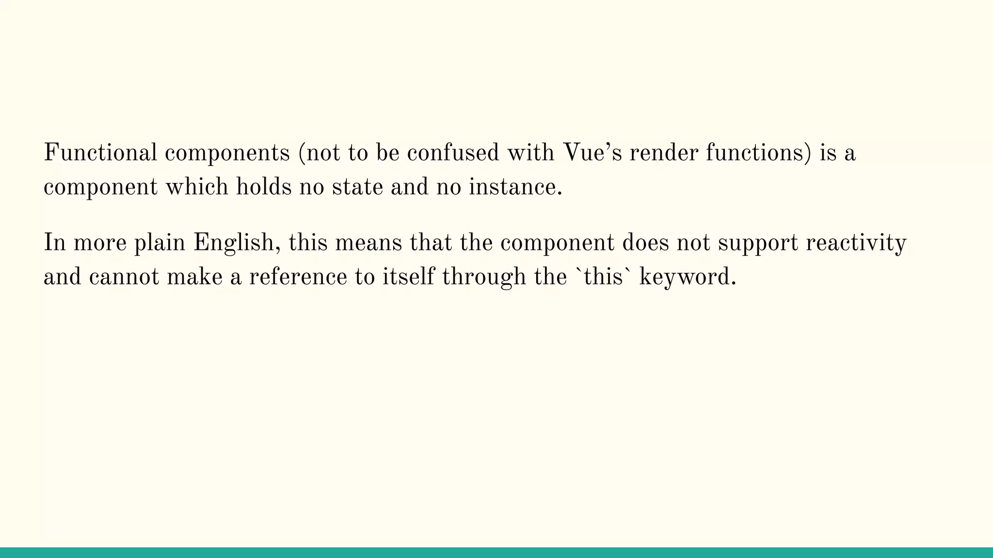 Functional components (not to be confused with Vue’s render functions) is a component which holds no state and no instance. In more plain English, this means that the component does not support reactivity and cannot make a reference to itself through the `this` keyword. 