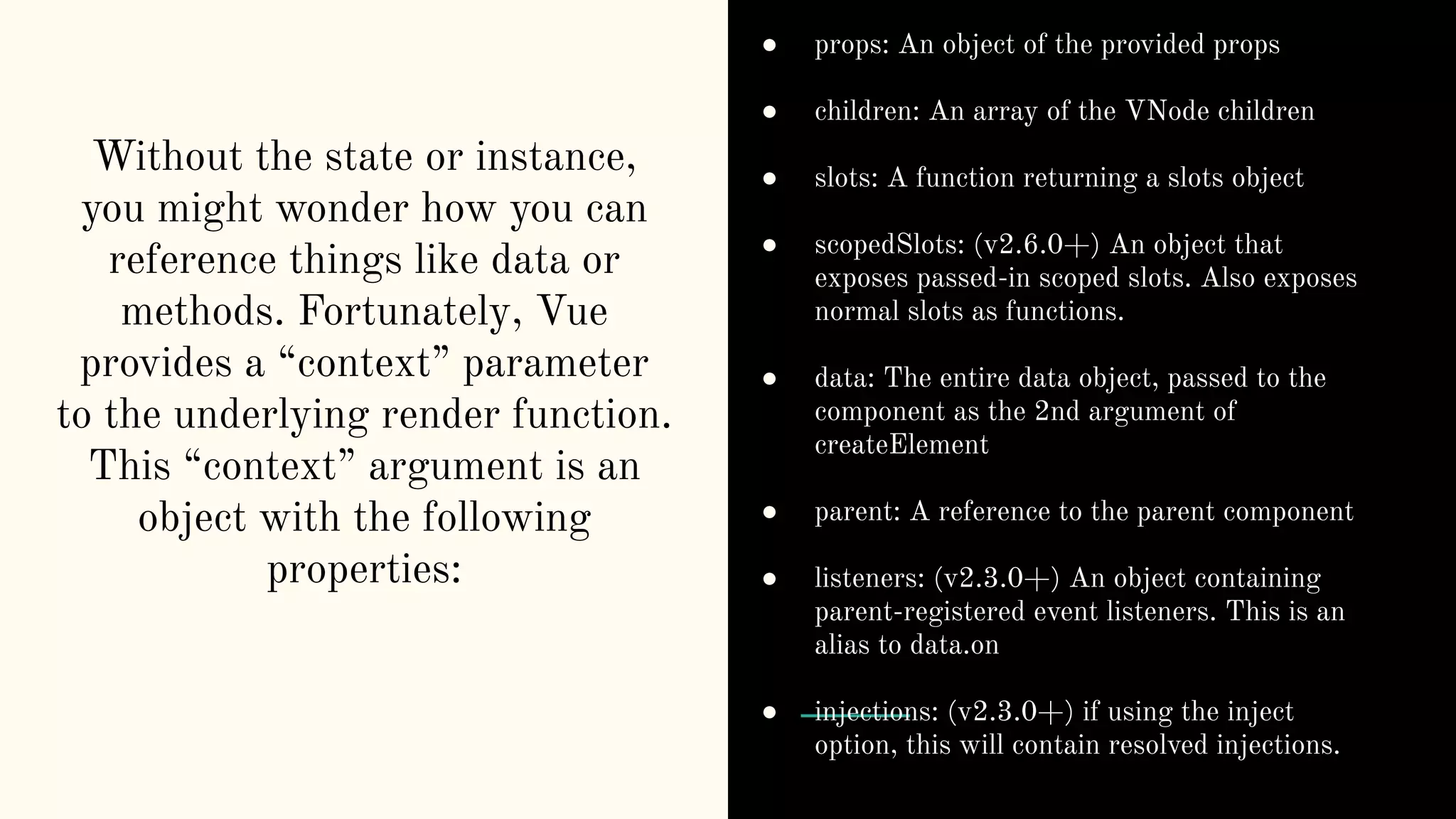 Without the state or instance, you might wonder how you can reference things like data or methods. Fortunately, Vue provides a “context” parameter to the underlying render function. This “context” argument is an object with the following properties: ● props: An object of the provided props ● children: An array of the VNode children ● slots: A function returning a slots object ● scopedSlots: (v2.6.0+) An object that exposes passed-in scoped slots. Also exposes normal slots as functions. ● data: The entire data object, passed to the component as the 2nd argument of createElement ● parent: A reference to the parent component ● listeners: (v2.3.0+) An object containing parent-registered event listeners. This is an alias to data.on ● injections: (v2.3.0+) if using the inject option, this will contain resolved injections. 
