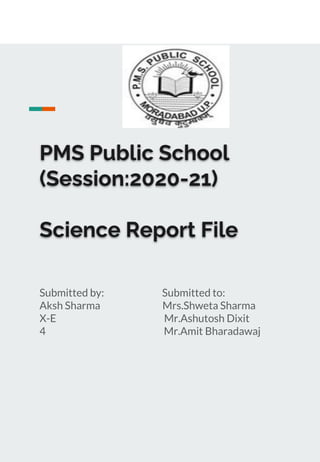 PMS Public School
(Session:2020-21)
Science Report File
Submitted by: Submitted to:
Aksh Sharma Mrs.Shweta Sharma
X-E Mr.Ashutosh Dixit
4 Mr.Amit Bharadawaj
 