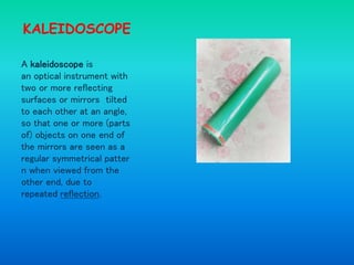 KALEIDOSCOPE
A kaleidoscope is
an optical instrument with
two or more reflecting
surfaces or mirrors tilted
to each other at an angle,
so that one or more (parts
of) objects on one end of
the mirrors are seen as a
regular symmetrical patter
n when viewed from the
other end, due to
repeated reflection.