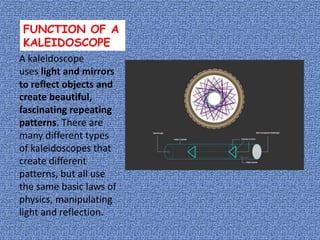 FUNCTION OF A
KALEIDOSCOPE
A kaleidoscope
uses light and mirrors
to reflect objects and
create beautiful,
fascinating repeating
patterns. There are
many different types
of kaleidoscopes that
create different
patterns, but all use
the same basic laws of
physics, manipulating
light and reflection.