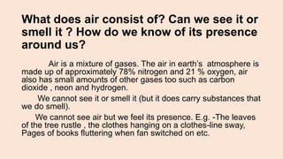 What does air consist of? Can we see it or
smell it ? How do we know of its presence
around us?
Air is a mixture of gases. The air in earth’s atmosphere is
made up of approximately 78% nitrogen and 21 % oxygen, air
also has small amounts of other gases too such as carbon
dioxide , neon and hydrogen.
We cannot see it or smell it (but it does carry substances that
we do smell).
We cannot see air but we feel its presence. E.g. -The leaves
of the tree rustle , the clothes hanging on a clothes-line sway,
Pages of books fluttering when fan switched on etc.
 