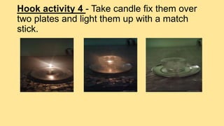 Hook activity 4 - Take candle fix them over
two plates and light them up with a match
stick.
 