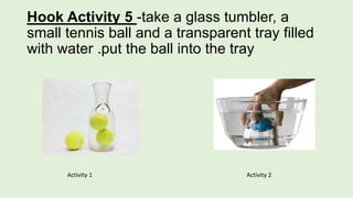 Hook Activity 5 -take a glass tumbler, a
small tennis ball and a transparent tray filled
with water .put the ball into the tray
Activity 1 Activity 2
 