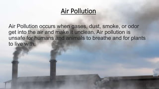 Air Pollution
Air Pollution occurs when gases, dust, smoke, or odor
get into the air and make it unclean. Air pollution is
unsafe for humans and animals to breathe and for plants
to live with.
 