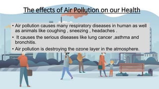 The effects of Air Pollution on our Health
• Air pollution causes many respiratory diseases in human as well
as animals like coughing , sneezing , headaches .
• It causes the serious diseases like lung cancer ,asthma and
bronchitis.
• Air pollution is destroying the ozone layer in the atmosphere.
 
