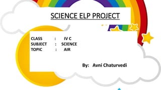 SCIENCE ELP PROJECT
CLASS : IV C
SUBJECT : SCIENCE
TOPIC : AIR
By: Avni Chaturvedi
 