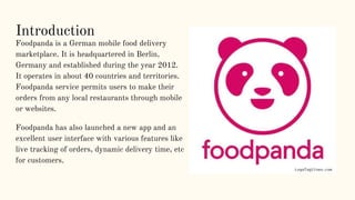 Introduction
Foodpanda is a German mobile food delivery
marketplace. It is headquartered in Berlin,
Germany and establishe...