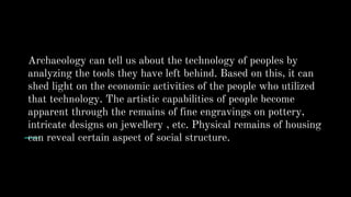 Archaeology can tell us about the technology of peoples by
analyzing the tools they have left behind. Based on this, it can
shed light on the economic activities of the people who utilized
that technology. The artistic capabilities of people become
apparent through the remains of fine engravings on pottery,
intricate designs on jewellery , etc. Physical remains of housing
can reveal certain aspect of social structure.
 