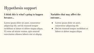 I think this is what’s going to happen
because…
Lorem ipsum dolor sit amet, consectetur
adipiscing elit, sed do eiusmod tempor
incididunt ut labore et dolore magna aliqua.
Ut enim ad minim veniam, quis nostrud
exercitation ullamco laboris nisi ut aliquip.
Variables that may affect the
outcome...
● Lorem ipsum dolor sit amet,
consectetur adipiscing elit
● Sed do eiusmod tempor incididunt ut
labore et dolore magna aliqua
Hypothesis support
 
