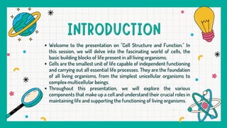 Welcome to the presentation on "Cell Structure and Function." In
this session, we will delve into the fascinating world of cells, the
basic building blocks of life present in all living organisms.
Cells are the smallest unit of life capable of independent functioning
and carrying out all essential life processes. They are the foundation
of all living organisms, from the simplest unicellular organisms to
complex multicellular beings.
Throughout this presentation, we will explore the various
components that make up a cell and understand their crucial roles in
maintaining life and supporting the functioning of living organisms.
 