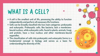 A cell is the smallest unit of life, possessing the ability to function
independently and perform all necessary life functions.
Cells can be broadly classified into two main categories: prokaryotic
and eukaryotic. Prokaryotic cells, like bacteria, lack a membrane-
bound nucleus, while eukaryotic cells, found in plants, animals, fungi,
and protists, have a true nucleus and other membrane-bound
organelles.
The classification of cells into prokaryotic and eukaryotic forms is a
fundamental concept in biology and serves as a basis for
understanding the diversity of life.
 