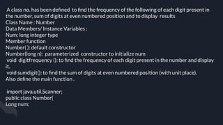 A class no. has been deﬁned to ﬁnd the frequency of the following of each digit present in
the number, sum of digits at even numbered position and to display results
Class Name : Number
Data Members/ Instance Variables :
Num: long integer type
Member function
Number( ): default constructor
Number(long n): parameterized constructor to initialize num
void digitfrequency (): to ﬁnd the frequency of each digit present in the number and display
it.
void sumdigit(): to ﬁnd the sum of digits at even numbered position (with unit place).
Also deﬁne the main function .
import java.util.Scanner;
public class Number{
Long num;
 